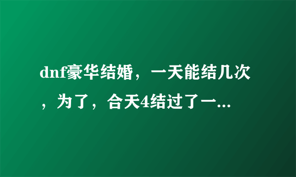 dnf豪华结婚，一天能结几次，为了，合天4结过了一次，豪华，强制离婚了，跟别人准备结婚5次？