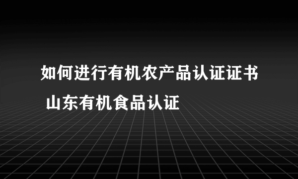 如何进行有机农产品认证证书 山东有机食品认证