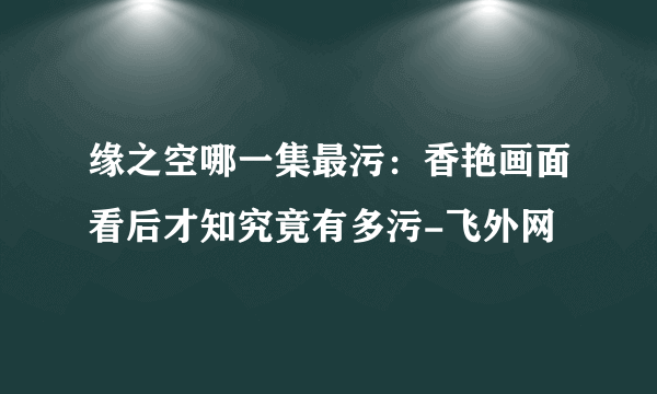 缘之空哪一集最污：香艳画面看后才知究竟有多污-飞外网