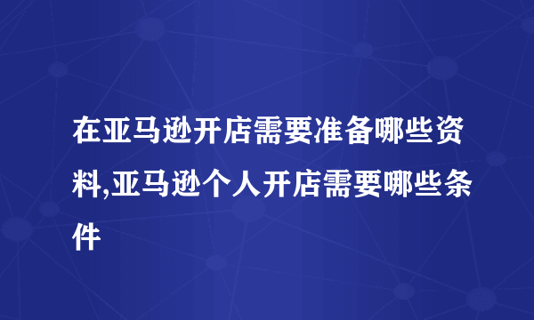 在亚马逊开店需要准备哪些资料,亚马逊个人开店需要哪些条件