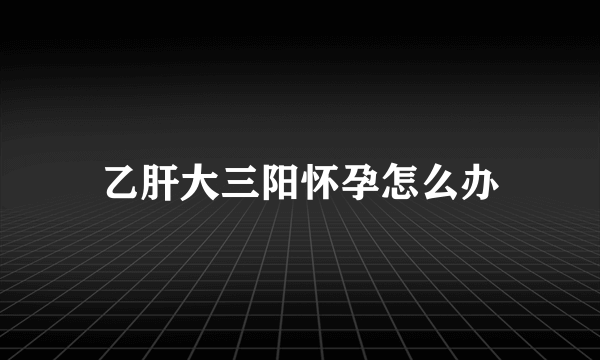 乙肝大三阳怀孕怎么办