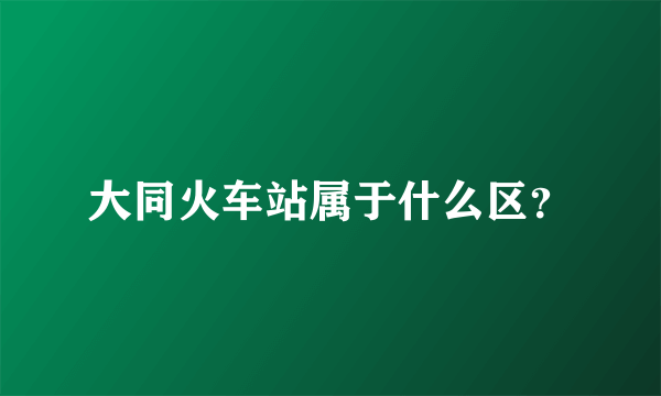 大同火车站属于什么区？