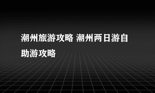 潮州旅游攻略 潮州两日游自助游攻略