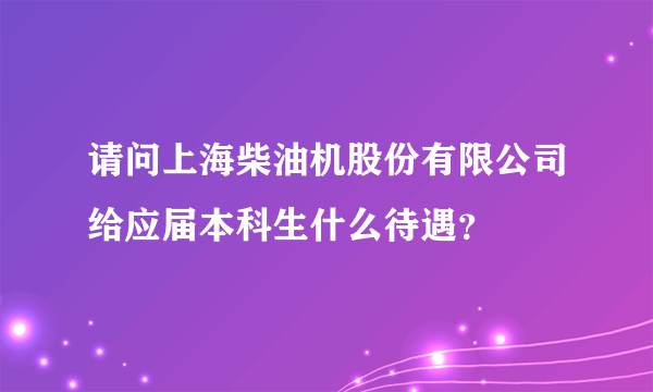 请问上海柴油机股份有限公司给应届本科生什么待遇？