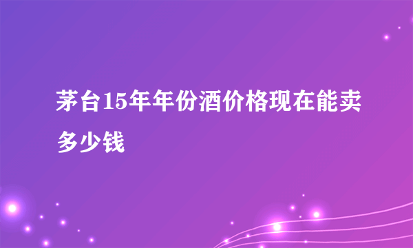 茅台15年年份酒价格现在能卖多少钱