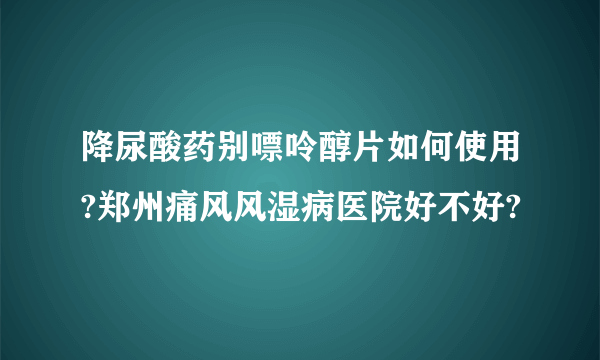 降尿酸药别嘌呤醇片如何使用?郑州痛风风湿病医院好不好?