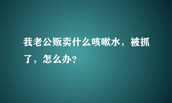 我老公贩卖什么咳嗽水，被抓了，怎么办？