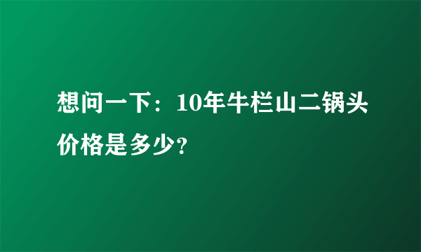 想问一下：10年牛栏山二锅头价格是多少？