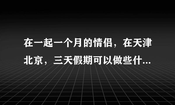 在一起一个月的情侣，在天津北京，三天假期可以做些什么有意义的事情？