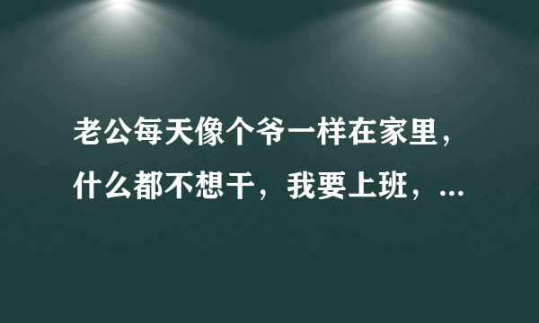 老公每天像个爷一样在家里，什么都不想干，我要上班，还要带孩子，我把我妈都叫来给我们带孩子，但是他的