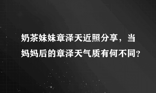 奶茶妹妹章泽天近照分享，当妈妈后的章泽天气质有何不同？