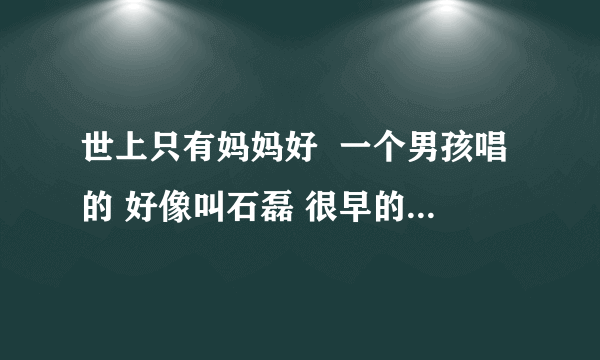 世上只有妈妈好  一个男孩唱的 好像叫石磊 很早的 谁知道那里有视频