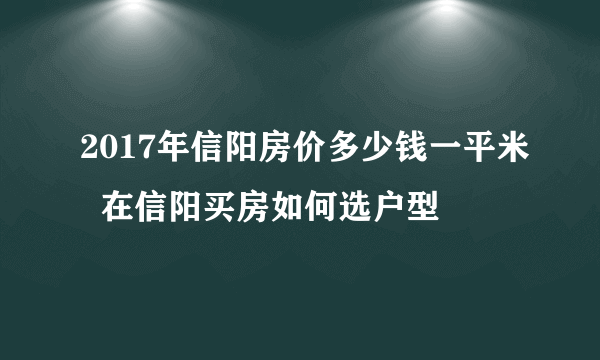 2017年信阳房价多少钱一平米  在信阳买房如何选户型