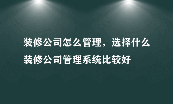 装修公司怎么管理，选择什么装修公司管理系统比较好