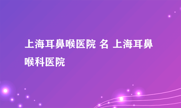 上海耳鼻喉医院 名 上海耳鼻喉科医院