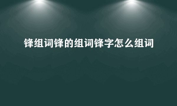 锋组词锋的组词锋字怎么组词