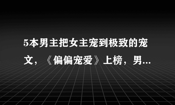 5本男主把女主宠到极致的宠文，《偏偏宠爱》上榜，男主宠妻如命