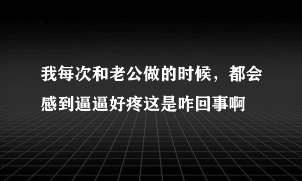 我每次和老公做的时候，都会感到逼逼好疼这是咋回事啊