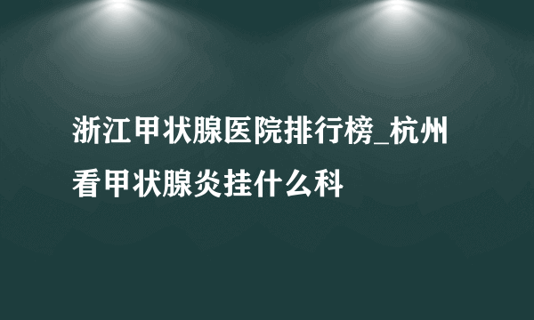 浙江甲状腺医院排行榜_杭州看甲状腺炎挂什么科