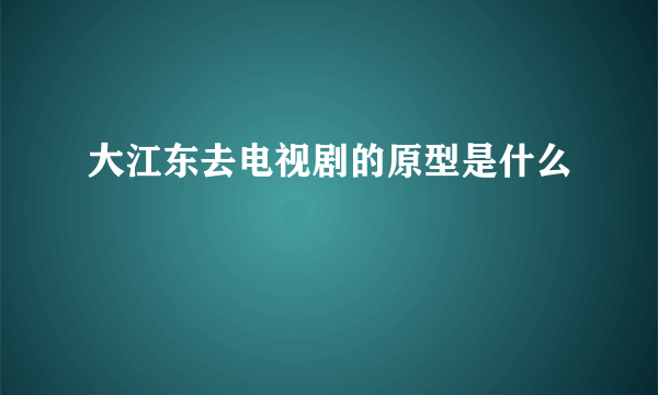 大江东去电视剧的原型是什么