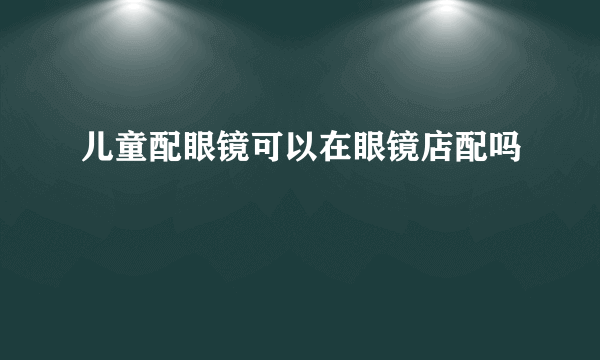 儿童配眼镜可以在眼镜店配吗