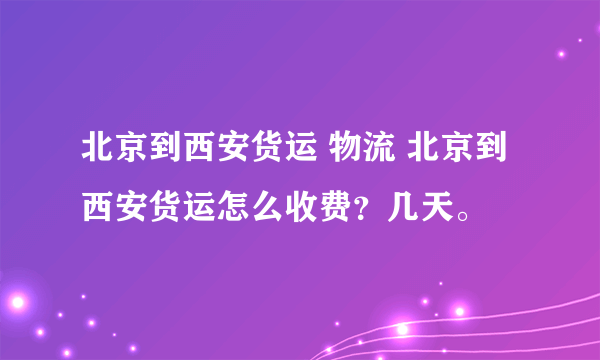 北京到西安货运 物流 北京到西安货运怎么收费？几天。