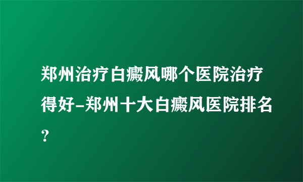 郑州治疗白癜风哪个医院治疗得好-郑州十大白癜风医院排名？