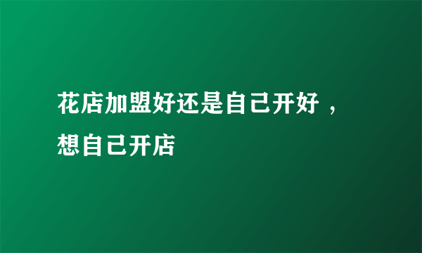 花店加盟好还是自己开好 ，想自己开店