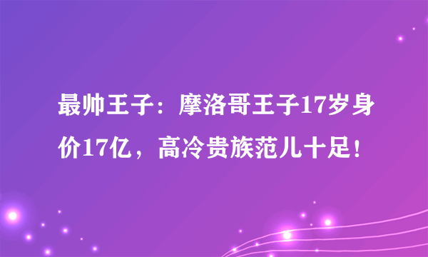 最帅王子：摩洛哥王子17岁身价17亿，高冷贵族范儿十足！