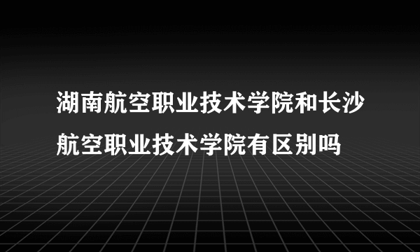 湖南航空职业技术学院和长沙航空职业技术学院有区别吗