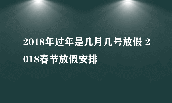 2018年过年是几月几号放假 2018春节放假安排