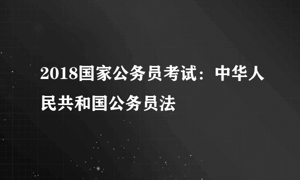 2018国家公务员考试：中华人民共和国公务员法