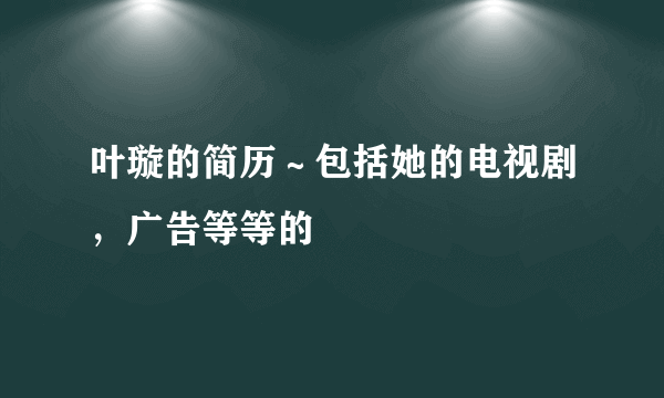 叶璇的简历～包括她的电视剧，广告等等的