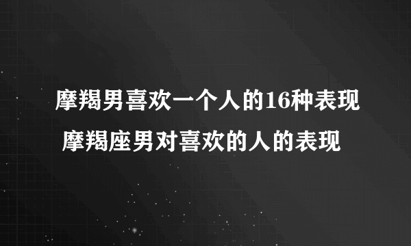 摩羯男喜欢一个人的16种表现 摩羯座男对喜欢的人的表现