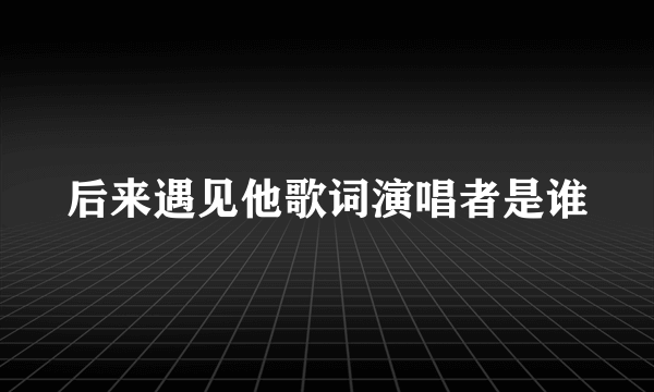 后来遇见他歌词演唱者是谁