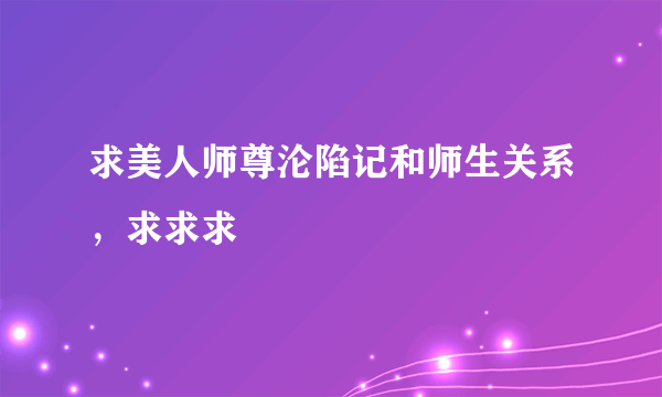 求美人师尊沦陷记和师生关系，求求求