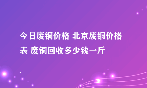 今日废铜价格 北京废铜价格表 废铜回收多少钱一斤