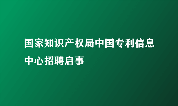 国家知识产权局中国专利信息中心招聘启事