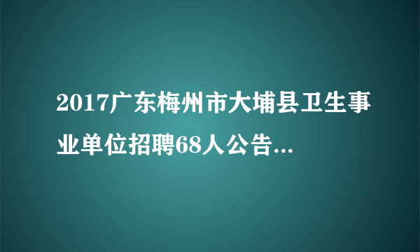 2017广东梅州市大埔县卫生事业单位招聘68人公告（第二批）