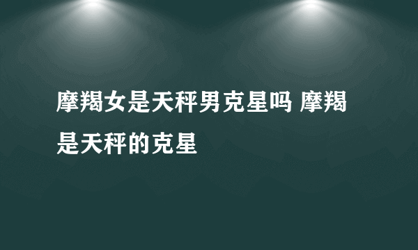 摩羯女是天秤男克星吗 摩羯是天秤的克星