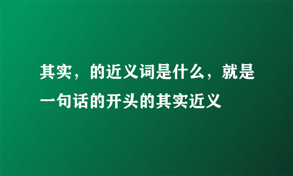 其实，的近义词是什么，就是一句话的开头的其实近义