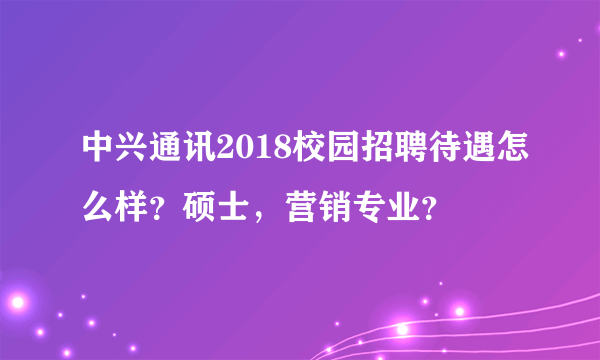 中兴通讯2018校园招聘待遇怎么样？硕士，营销专业？