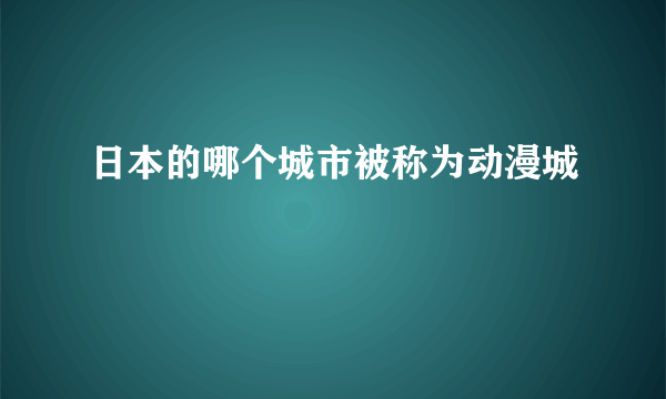 日本的哪个城市被称为动漫城