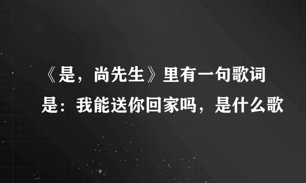 《是，尚先生》里有一句歌词是：我能送你回家吗，是什么歌