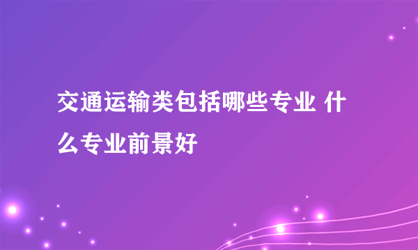 交通运输类包括哪些专业 什么专业前景好