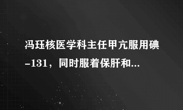 冯珏核医学科主任甲亢服用碘-131，同时服着保肝和护心...