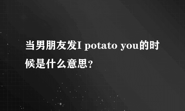 当男朋友发I potato you的时候是什么意思？