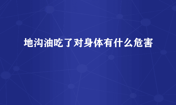 地沟油吃了对身体有什么危害