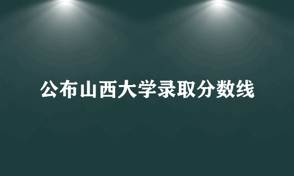 公布山西大学录取分数线