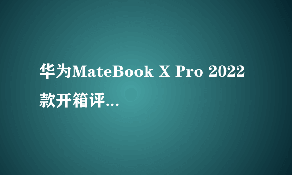 华为MateBook X Pro 2022款开箱评测：智慧办公重新定义生产力工具